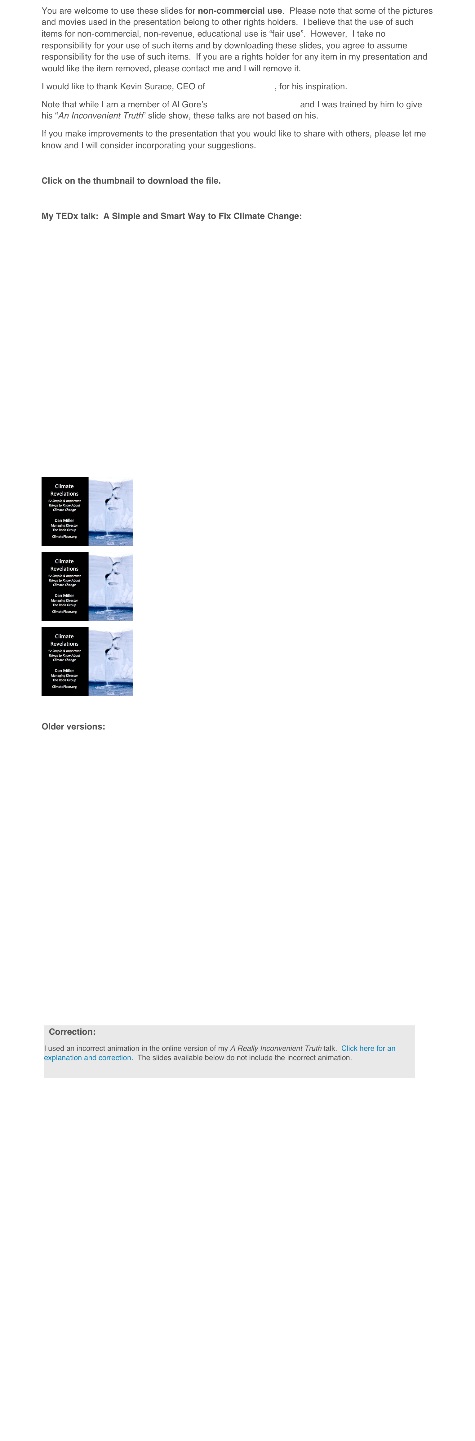 You are welcome to use these slides for non-commercial use.  Please note that some of the pictures and movies used in the presentation belong to other rights holders.  I believe that the use of such items for non-commercial, non-revenue, educational use is “fair use”.  However,  I take no responsibility for your use of such items and by downloading these slides, you agree to assume responsibility for the use of such items.  If you are a rights holder for any item in my presentation and would like the item removed, please contact me and I will remove it.
I would like to thank Kevin Surace, CEO of Serious Materials, for his inspiration.
Note that while I am a member of Al Gore’s Climate Reality Project and I was trained by him to give his “An Inconvenient Truth” slide show, these talks are not based on his.
If you make improvements to the presentation that you would like to share with others, please let me know and I will consider incorporating your suggestions.

Click on the thumbnail to download the file.

My TEDx talk:  A Simple and Smart Way to Fix Climate Change:














￼
￼
￼

Older versions:
















￼



















